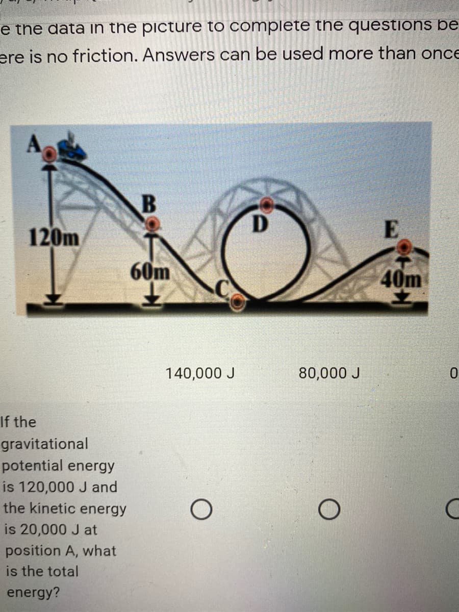 e the data in the picture to complete the questions be
ere is no friction. Answers can be used more than once
120m
E
60m
40m
140,000 J
80,000 J
If the
gravitational
potential energy
is 120,000 J and
the kinetic energy
is 20,000 J at
position A, what
is the total
energy?
