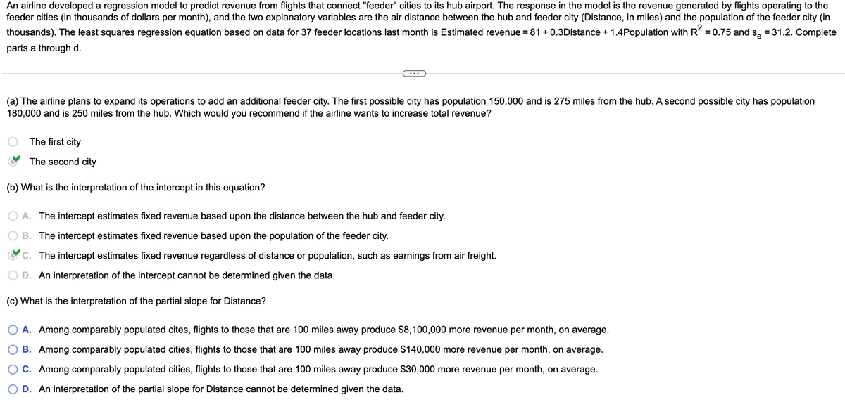 An airline developed a regression model to predict revenue from flights that connect "feeder" cities to its hub airport. The response in the model is the revenue generated by flights operating to the
feeder cities (in thousands of dollars per month), and the two explanatory variables are the air distance between the hub and feeder city (Distance, in miles) and the population of the feeder city (in
thousands). The least squares regression equation based on data for 37 feeder locations last month is Estimated revenue = 81 +0.3Distance + 1.4Population with R² = 0.75 and se = 31.2. Complete
parts a through d.
(a) The airline plans to expand its operations to add an additional feeder city. The first possible city has population 150,000 and is 275 miles from the hub. A second possible city has population
180,000 and is 250 miles from the hub. Which would you recommend if the airline wants to increase total revenue?
The first city
The second city
(b) What is the interpretation of the intercept in this equation?
A. The intercept estimates fixed revenue based upon the distance between the hub and feeder city.
B. The intercept estimates fixed revenue based upon the population of the feeder city.
C. The intercept estimates fixed revenue regardless of distance or population, such as earnings from air freight.
D. An interpretation of the intercept cannot be determined given the data.
(c) What is the interpretation of the partial slope for Distance?
A. Among comparably populated cites, flights to those that are 100 miles away produce $8,100,000 more revenue per month, on average.
B. Among comparably populated cities, flights to those that are 100 miles away produce $140,000 more revenue per month, on average.
C. Among comparably populated cities, flights to those that are 100 miles away produce $30,000 more revenue per month, on average.
D. An interpretation of the partial slope for Distance cannot be determined given the data.