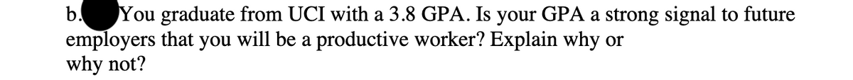 b. You graduate from UCI with a 3.8 GPA. Is your GPA a strong signal to future
employers that you will be a productive worker? Explain why or
why not?