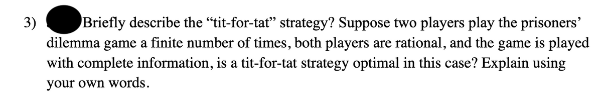 3)
Briefly describe the “tit-for-tat” strategy? Suppose two players play the prisoners'
dilemma game a finite number of times, both players are rational, and the game is played
with complete information, is a tit-for-tat strategy optimal in this case? Explain using
your own words.