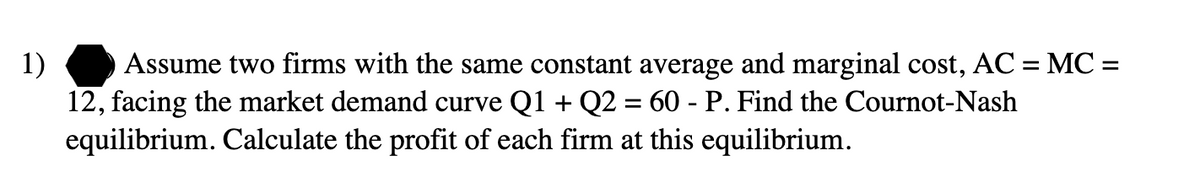 1)
Assume two firms with the same constant average and marginal cost, AC = MC =
12, facing the market demand curve Q1 + Q2 = 60 - P. Find the Cournot-Nash
equilibrium. Calculate the profit of each firm at this equilibrium.
