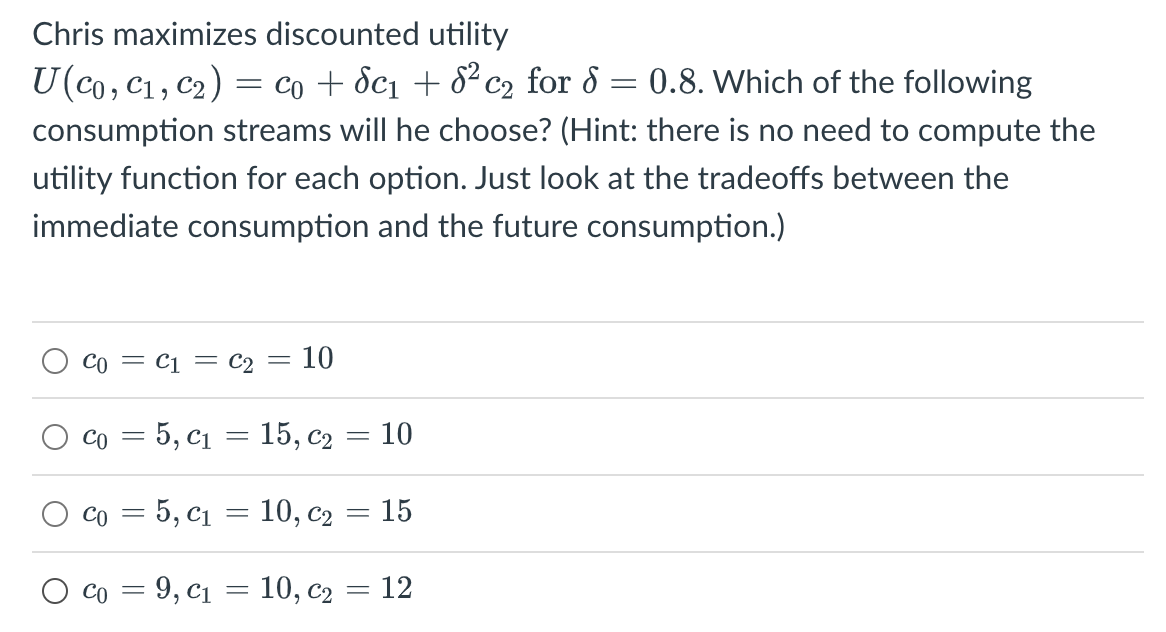 Chris maximizes discounted utility
=
U (co, C₁, C₂) = co + 8c₁ +8²c₂ for d 0.8. Which of the following
consumption streams will he choose? (Hint: there is no need to compute the
utility function for each option. Just look at the tradeoffs between the
immediate consumption and the future consumption.)
O
O
Co = C1 = C2 = 10
Co = 5, C₁ = 15, C₂ = 10
Co = 5, C₁ =
10, C₂ = 15
Co = 9, C₁ = 10, C₂ = 12