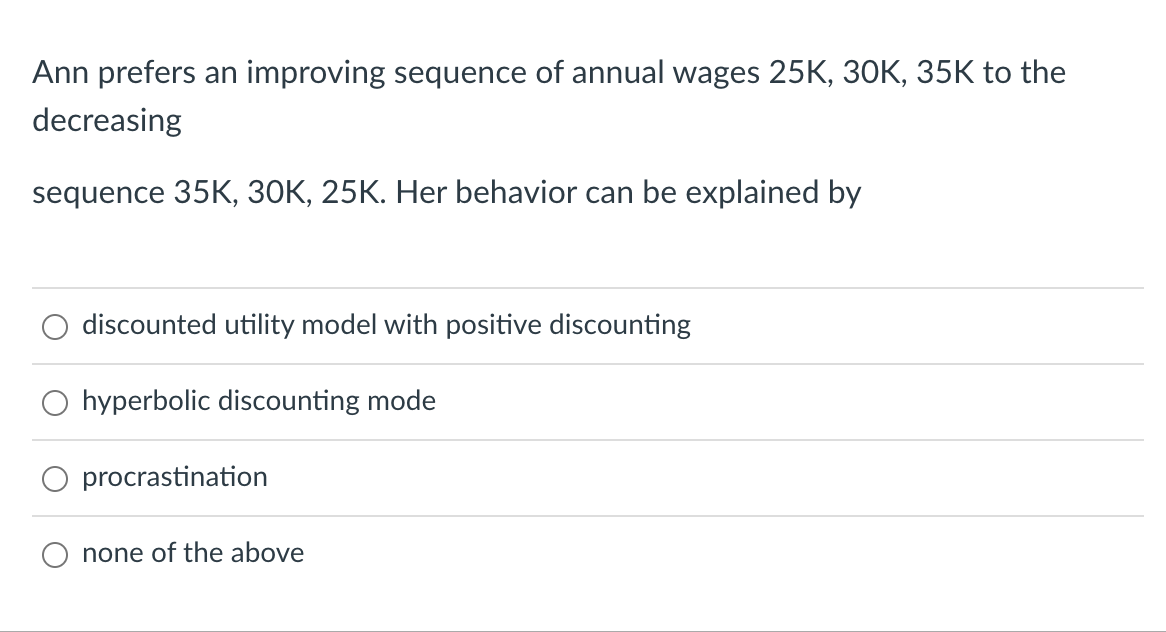 Ann prefers an improving sequence of annual wages 25K, 30K, 35K to the
decreasing
sequence 35K, 30K, 25K. Her behavior can be explained by
discounted utility model with positive discounting
hyperbolic discounting mode
procrastination
none of the above