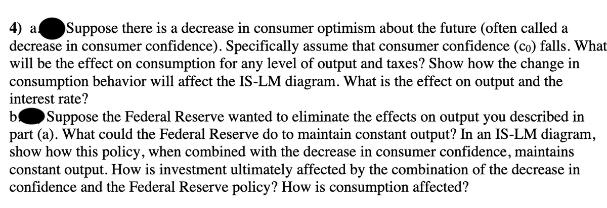 4) a Suppose there is a decrease in consumer optimism about the future (often called a
decrease in consumer confidence). Specifically assume that consumer confidence (co) falls. What
will be the effect on consumption for any level of output and taxes? Show how the change in
consumption behavior will affect the IS-LM diagram. What is the effect on output and the
interest rate?
b Suppose the Federal Reserve wanted to eliminate the effects on output you described in
part (a). What could the Federal Reserve do to maintain constant output? In an IS-LM diagram,
show how this policy, when combined with the decrease in consumer confidence, maintains
constant output. How is investment ultimately affected by the combination of the decrease in
confidence and the Federal Reserve policy? How is consumption affected?