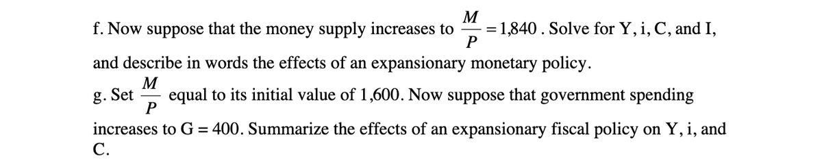 M
f. Now suppose that the money supply increases to = 1,840. Solve for Y, i, C, and I,
P
and describe in words the effects of an expansionary monetary policy.
M
P
equal to its initial value of 1,600. Now suppose that government spending
increases to G = 400. Summarize the effects of an expansionary fiscal policy on Y, i, and
C.
g. Set