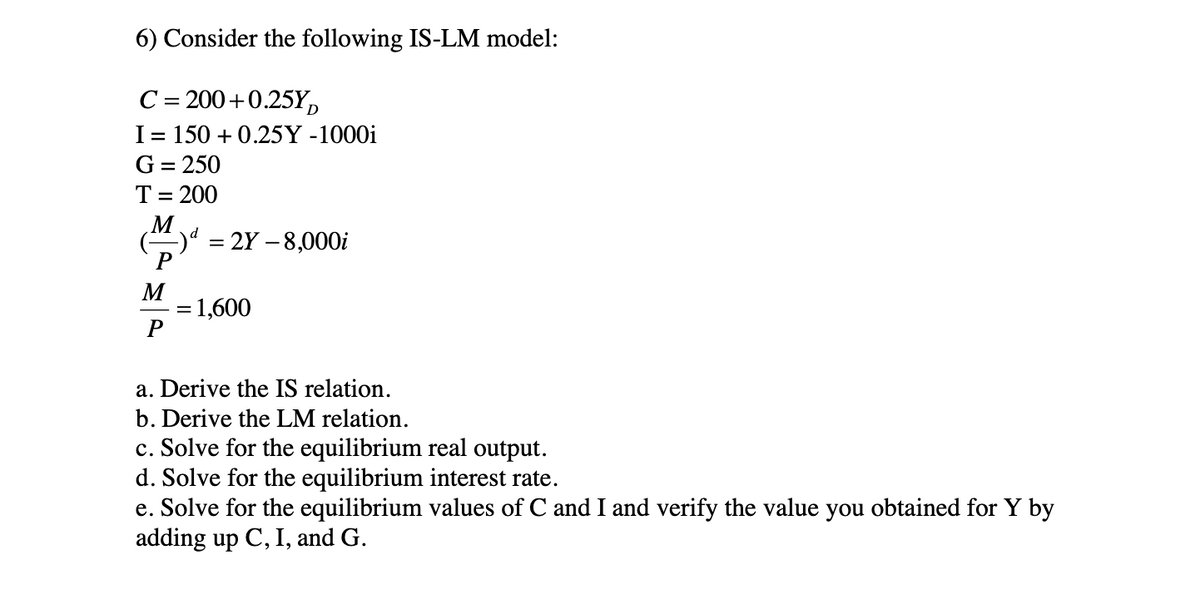 6) Consider the following IS-LM model:
C = 200+0.25YD
I = 150 +0.25Y -1000i
G = 250
T = 200
M
M
P
= 2Y - 8,000i
= 1,600
a. Derive the IS relation.
b. Derive the LM relation.
c. Solve for the equilibrium real output.
d. Solve for the equilibrium interest rate.
e. Solve for the equilibrium values of C and I and verify the value you obtained for Y by
adding up C, I, and G.