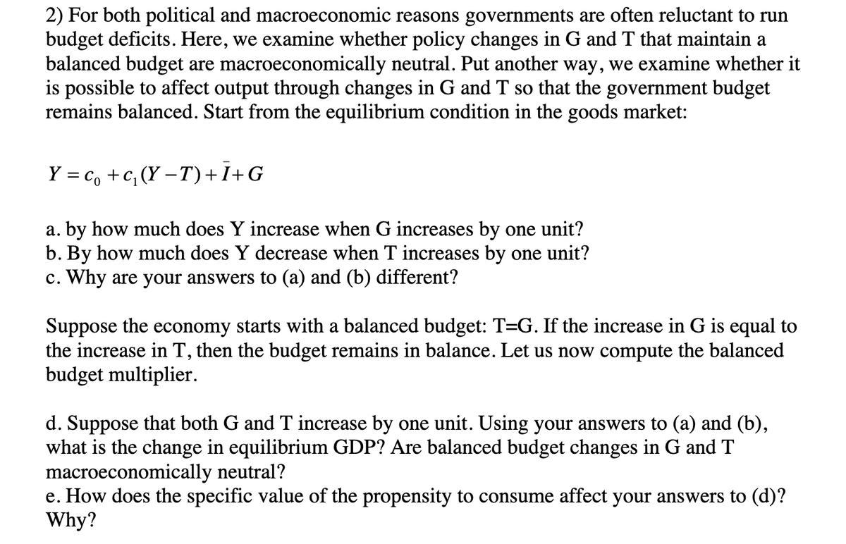 2) For both political and macroeconomic reasons governments are often reluctant to run
budget deficits. Here, we examine whether policy changes in G and T that maintain a
balanced budget are macroeconomically neutral. Put another way, we examine whether it
is possible to affect output through changes in G and T so that the government budget
remains balanced. Start from the equilibrium condition in the goods market:
Y = c +c₁ (Y-T) +I+G
a. by how much does Y increase when G increases by one unit?
b. By how much does Y decrease when T increases by one unit?
c. Why are your answers to (a) and (b) different?
Suppose the economy starts with a balanced budget: T=G. If the increase in G is equal to
the increase in T, then the budget remains in balance. Let us now compute the balanced
budget multiplier.
d. Suppose that both G and T increase by one unit. Using your answers to (a) and (b),
what is the change in equilibrium GDP? Are balanced budget changes in G and T
macroeconomically neutral?
e. How does the specific value of the propensity to consume affect your answers to (d)?
Why?
