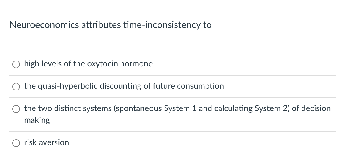 Neuroeconomics attributes time-inconsistency to
high levels of the oxytocin hormone
the quasi-hyperbolic discounting of future consumption
the two distinct systems (spontaneous System 1 and calculating System 2) of decision
making
risk aversion
