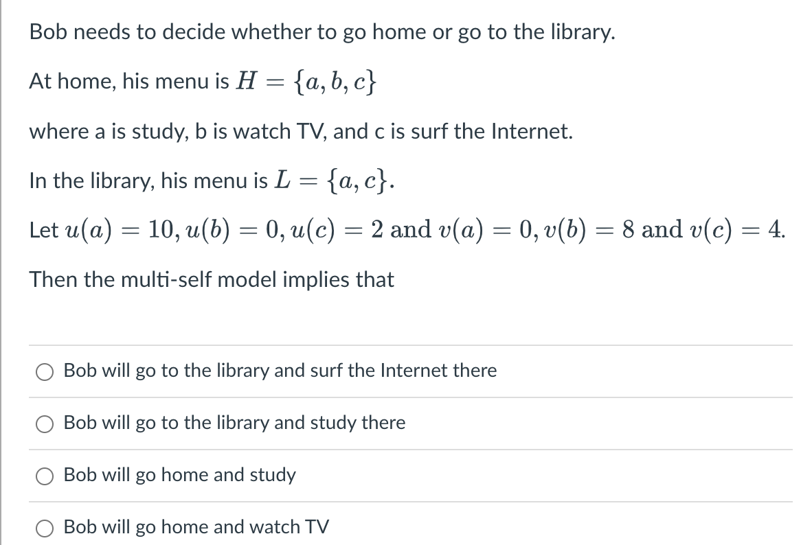 Bob needs to decide whether to go home or go to the library.
At home, his menu is H = {a,b,c}
where a is study, b is watch TV, and c is surf the Internet.
In the library, his menu is L = {a,c}.
Let u(a) = 10, u(b) = 0, u(c) = 2 and v(a) = 0, v(b) = 8 and v(c) = 4.
Then the multi-self model implies that
Bob will go to the library and surf the Internet there
Bob will go to the library and study there
Bob will go home and study
Bob will go home and watch TV