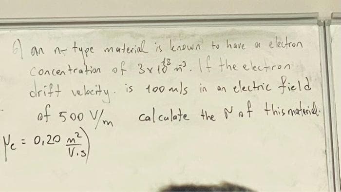 1
an n-type material is known to have an electron
Concentration of 3x 188 m². If the electron
drift velocity.
of 500 V/m
Ye = 0,20 m²)
is 100 mls in an electric field
0 V/m calculate the
calculate the of this material.
