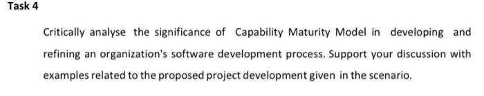 Task 4
Critically analyse the significance of Capability Maturity Model in developing and
refining an organization's software development process. Support your discussion with
examples related to the proposed project development given in the scenario.