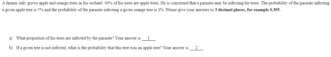 A farmer only grows apple and orange trees in his orchard. 40% of his trees are apple trees. He is concerned that a parasite may be infecting his trees. The probability of the parasite infecting
a given apple tree is 5% and the probability of the parasite infecting a given orange tree is 3%. Please give your answers to 3 decimal places, for example 0.305.
a) What proportion of his trees are infected by the parasite? Your answer is
1
b) If a given tree is not infected, what is the probability that this tree was an apple tree? Your answer is

