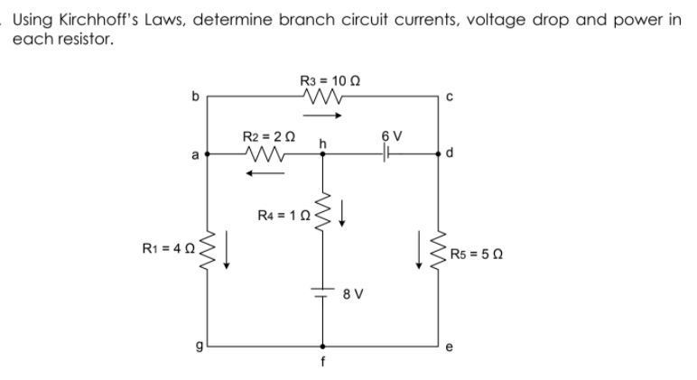 Using Kirchhoff's Laws, determine branch circuit currents, voltage drop and power in
each resistor.
R3 = 10 2
R2 = 2 0
h
6 V
d.
R4 = 10<
R1 = 4 0
R5 = 5 0
8 V
g
