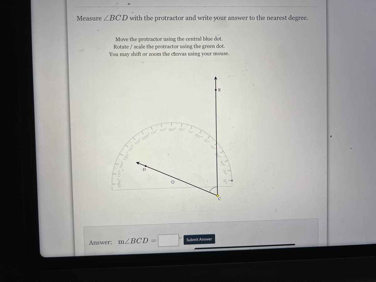 Measure ZBCD with the protractor and write your answer to the nearest degree.
Move the protractor using the central blue dot.
Rotate / scale the protractor using the green dot.
You may shift or zoom the cànvas using your mouse.
B
70° 60° 50
Submit Answer
Answer: mZBCD
