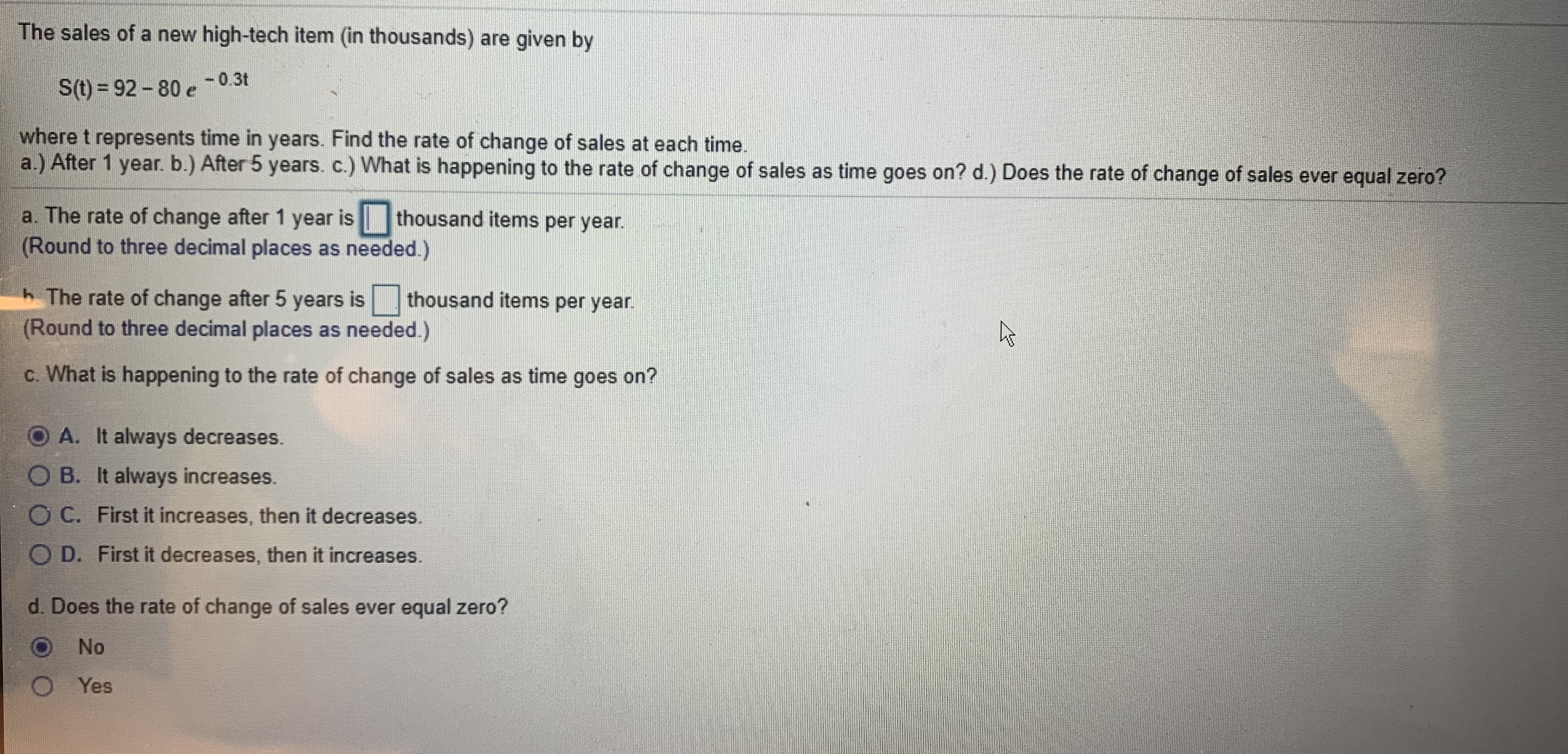 The sales of a new high-tech item (in thousands) are given by
-0.3t
S(t) = 92-80 e
where t represents time in years. Find the rate of change of sales at each time.
a.) After 1 year. b.) After 5 years. c.) What is happening to the rate of change of sales as time goes on? d.) Does the rate of change of sales ever equal zero?
a. The rate of change after 1 year is
(Round to three decimal places as needed.)
thousand items per year.
h The rate of change after 5 years is
(Round to three decimal places as needed.)
thousand items per year.
c. What is happening to the rate of change of sales as time goes on?
A. It always decreases.
O B. It always increases.
C. First it increases, then it decreases.
O D. First it decreases, then it increases.
d. Does the rate of change of sales ever equal zero?
No
Yes
