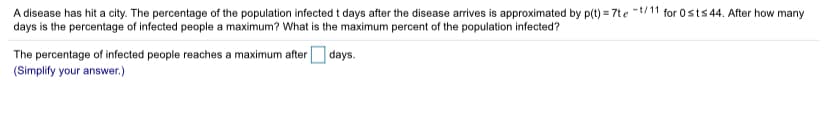 A disease has hit a city. The percentage of the population infected t days after the disease arrives is approximated by p(t) = 7te -t/11 for 0sts 44. After how many
days is the percentage of infected people a maximum? What is the maximum percent of the population infected?
The percentage of infected people reaches a maximum after
(Simplify your answer.)
| days.
