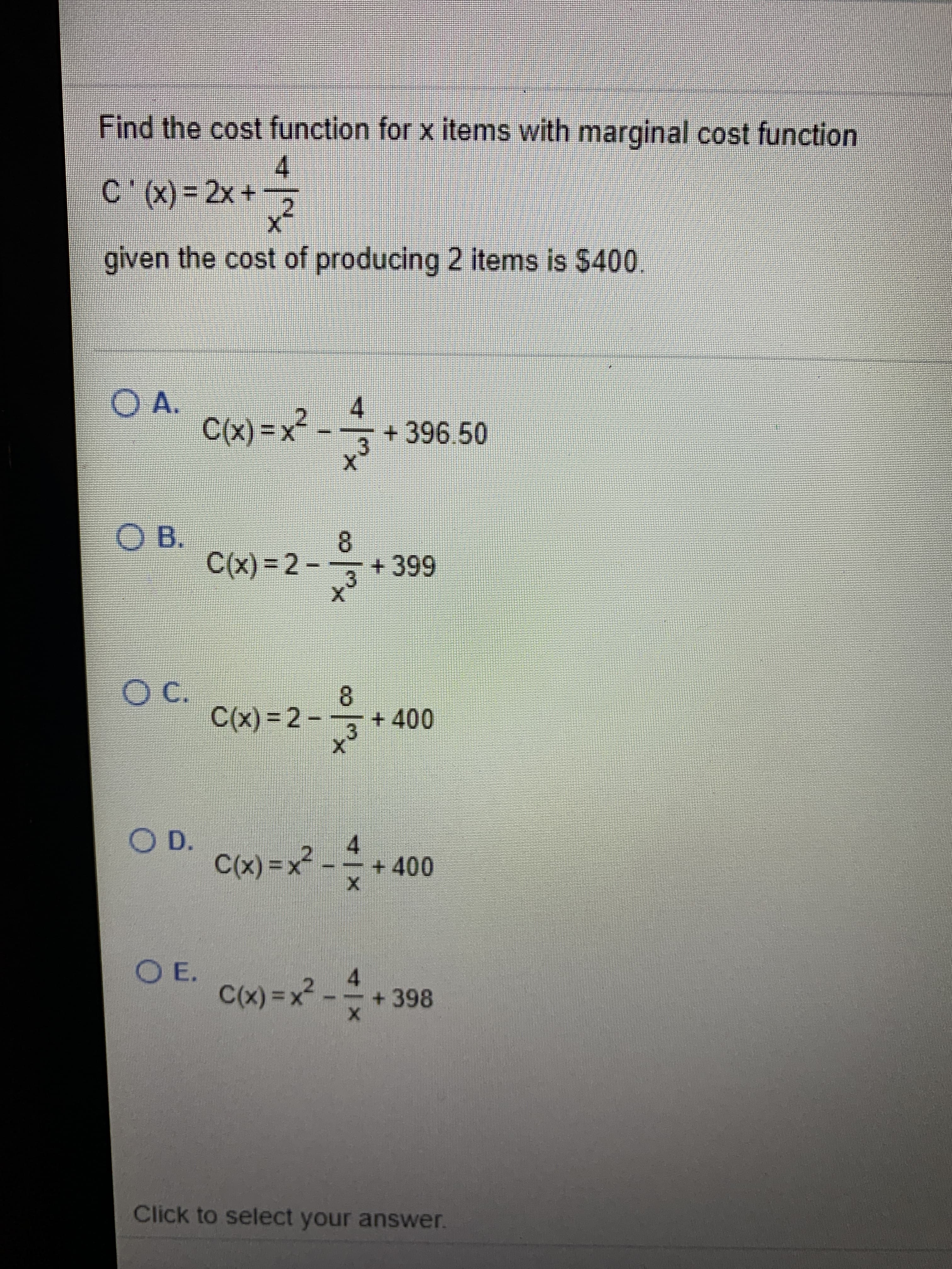 Find the cost function for x items with marginal cost function
4
C'(x) = 2x +
given the cost of producing 2 items is $400.
OA.
C(x) =x²
4.
+396.50
O B.
C(x) = 2 – + 399
%3D
3.
O C.
C(x) = 2 --
cx)=2-
8.
+400
.3
OD.
C(x) =x² - * + 400
O E.
C(x) =x2
+398
Click to select your answer.
