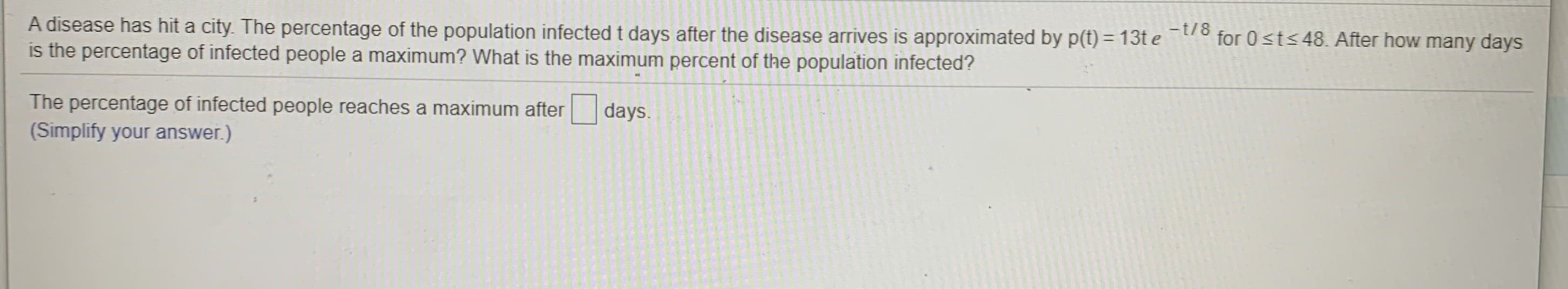 A disease has hit a city. The percentage of the population infected t days after the disease arrives is approximated by p(t) = 13t e ° for 0 sts48. After how many days
is the percentage of infected people a maximum? What is the maximum percent of the population infected?
-t/8
The percentage of infected people reaches a maximum after
(Simplify your answer.)
days.
