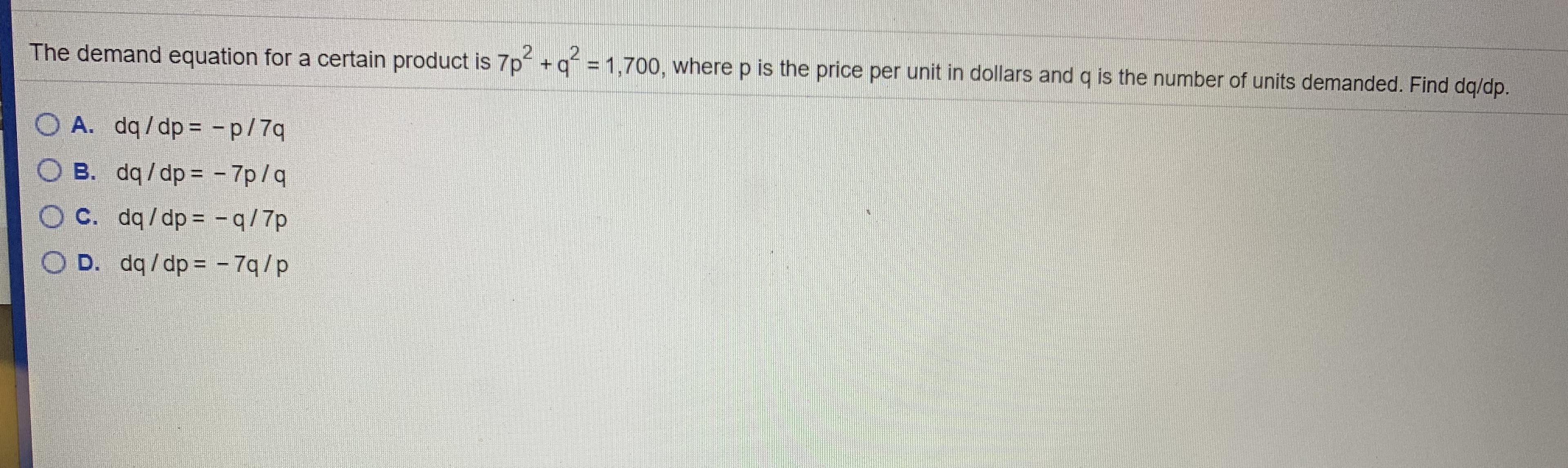 The demand equation for a certain product is 7p +g = 1,700, where p is the price per unit in dollars and q is the number of units demanded. Find dg/dp.
A. dq/dp = -p/7q
B. dq /dp = - 7p/q
C. dq/dp = - q/7p
D. dq/dp = - 7q/p
