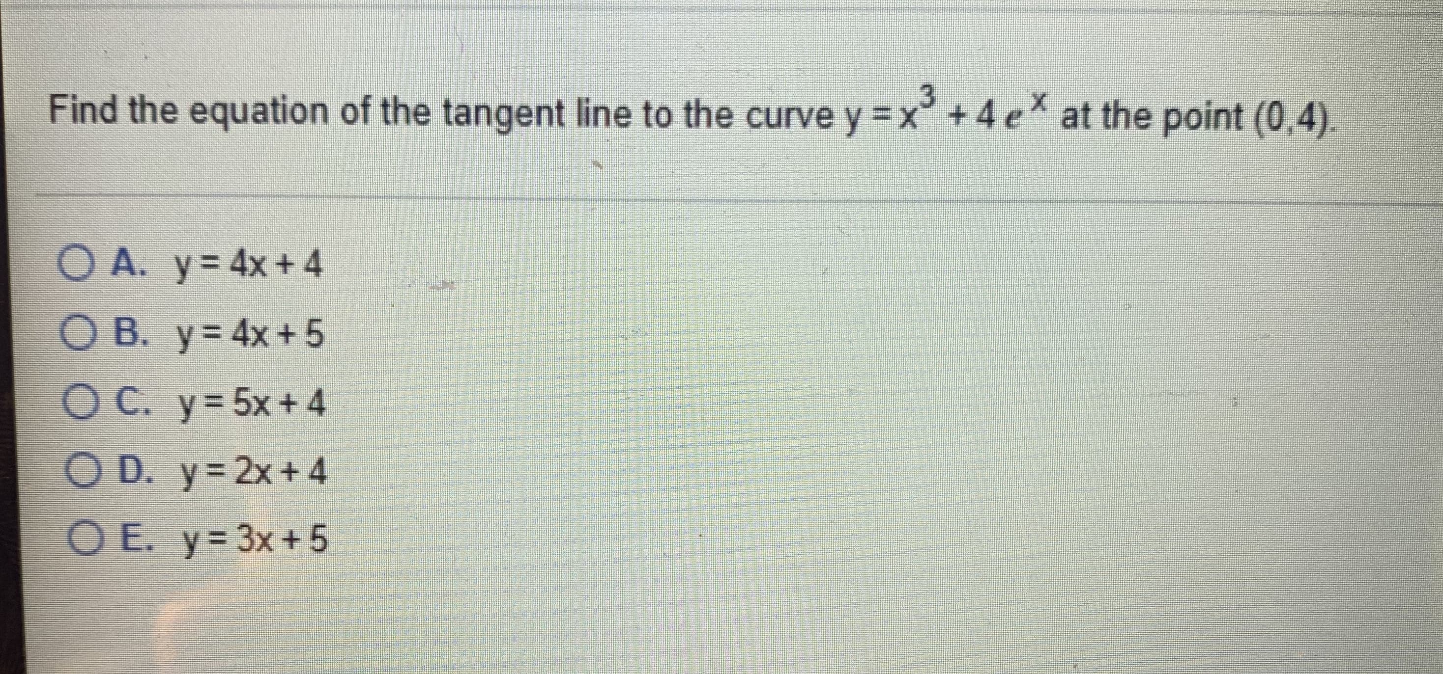 Find the equation of the tangent line to the curve y =x° +4 e
at the point (0,4).
O A. y= 4x+4
O B. y= 4x+ 5
OC. y=5x+4
O D. y= 2x+4
OE. y= 3x+5
