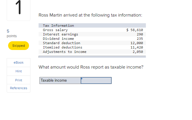 1
Ross Martin arrived at the following tax information:
Tax Information
$ 58,610
Gross salary
Interest earnings
Dividend income
5
290
polnts
235
Standard deduction
12,000
11,420
2,050
Skipped
Itemized deductions
Adjustments to income
еВook
What amount would Ross report as taxable income?
Hint
Taxable income
Print
References
