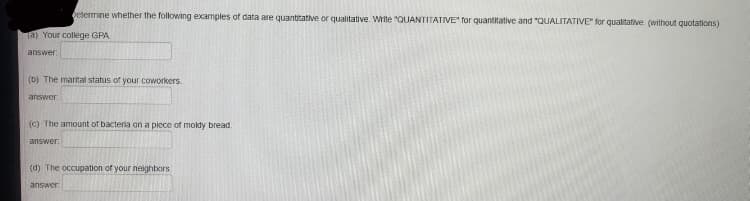 betermine whether the following examples of data are quantitative or qualitative. Write "QUANTITATIVE" for quantitative and "QUALITATIVE" for qualitative. (without quotations)
a) Your college GPA
answer
(b) The marital status of your coworkers.
answer.
(C) The amount of bacteriia on a piece of moldy bread.
answer.
(d) The occupation of your neighbors.
answer
