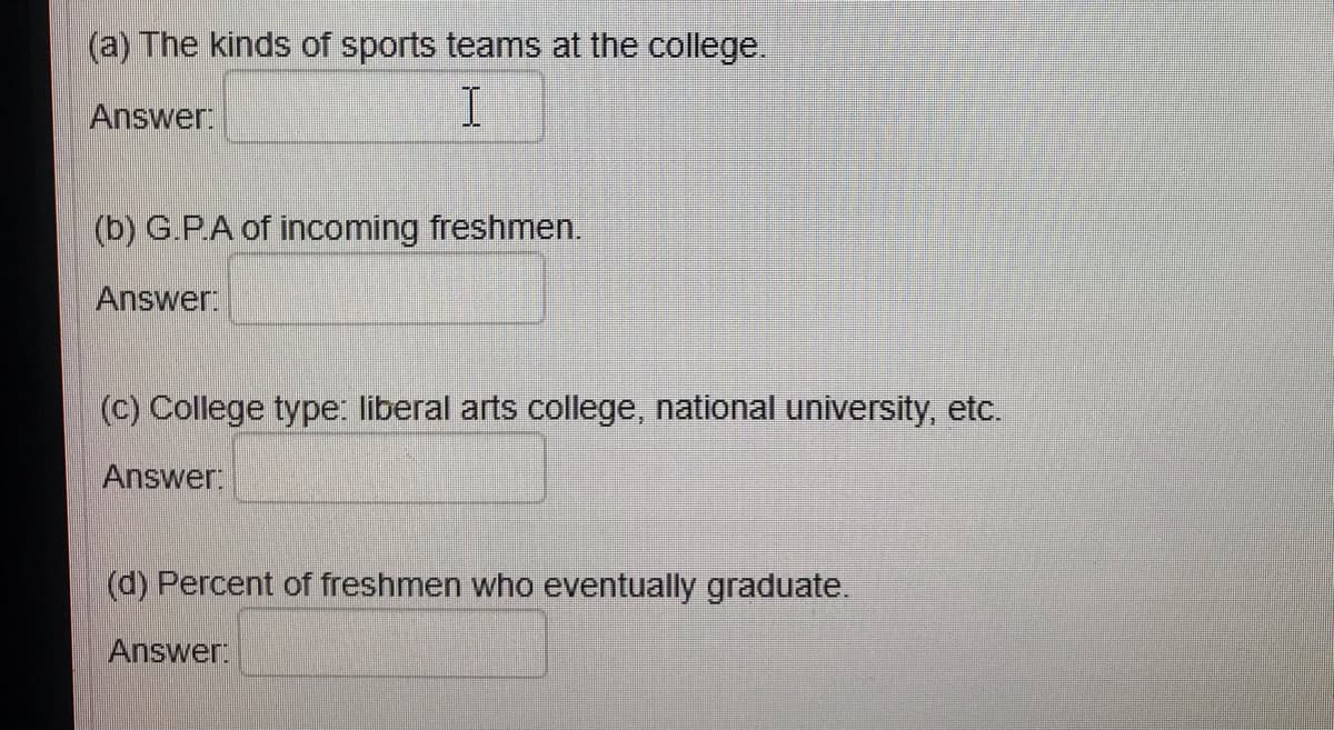 (a) The kinds of sports teams at the college.
Answer:
(b) G.P.A of incoming freshmen.
Answer:
(c) College type: liberal arts college, national university, etc.
Answer:
(d) Percent of freshmen who eventually graduate.
Answer:

