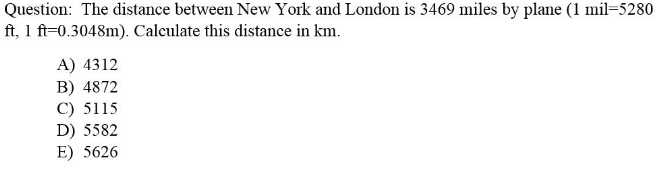 Question: The distance between New York and London is 3469 miles by plane (1 mil=5280
ft, 1 ft=0.3048m). Calculate this distance in km.
A) 4312
B) 4872
C) 5115
D) 5582
E) 5626
