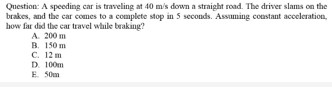 Question: A speeding car is traveling at 40 m/s down a straight road. The driver slams on the
brakes, and the car comes to a complete stop in 5 seconds. Assuming constant acceleration,
how far did the car travel while braking?
A. 200 m
В. 150 m
C. 12 m
D. 100m
E. 50m
