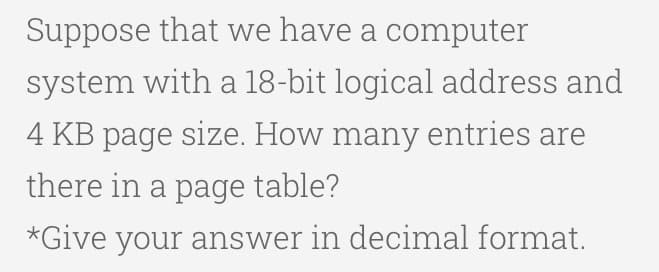 Suppose that we have a computer
system with a 18-bit logical address and
4 KB page size. How many entries are
there in a page table?
*Give your answer in decimal format.
