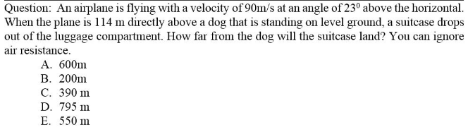 Question: An airplane is flying with a velocity of 90m/s at an angle of 23° above the horizontal.
When the plane is 114 m directly above a dog that is standing on level ground, a suitcase drops
out of the luggage compartment. How far from the dog will the suitcase land? You can ignore
air resistance.
A. 600m
В. 200ш
С. 390 ш
D. 795 m
E. 550 m
