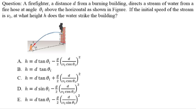 Question: A firefighter, a distance d from a burning building, directs a stream of water from a
fire hose at angle 6; above the horizontal as shown in Figure. If the initial speed of the stream
is vi, at what height h does the water strike the building?
2
A. h = d tan 0; – ( cos )
B. h = d tan 0;
2
d
C. h = d tan 0; +
2 lvị cos e
2
d
D. h = d sin 60;
2 (vị cos 0
2
d
E. h = d tan 0
2
V sin 0
