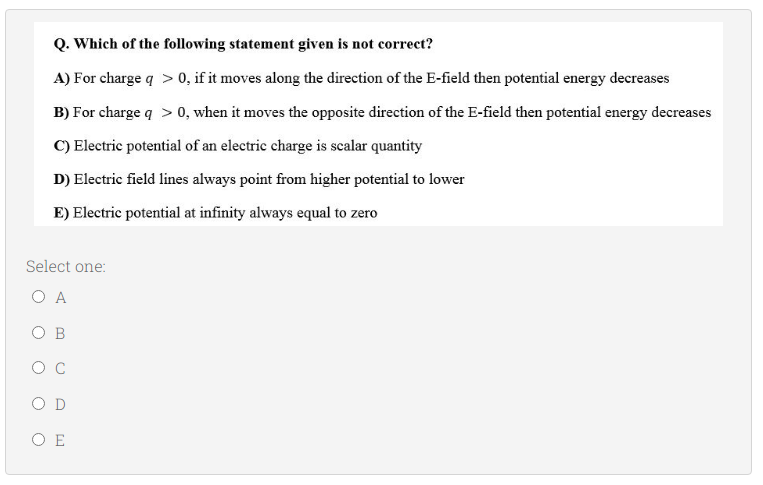 Q. Which of the following statement given is not correct?
A) For charge q > 0, if it moves along the direction of the E-field then potential energy decreases
B) For charge q > 0, when it moves the opposite direction of the E-field then potential energy decreases
C) Electric potential of an electric charge is scalar quantity
D) Electric field lines always point from higher potential to lower
E) Electric potential at infinity always equal to zero
Select one:
O A
O B
O D
O E
