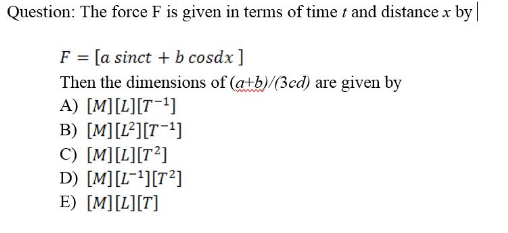 Question: The force F is given in terms of time t and distance x by
F = [a sinct + b cosdx ]
Then the dimensions of (atb)/(3cd) are given by
A) [M][L][T1]
B) [M][L²][T¯!]
C) [M][L][T?]
D) [M][L~!][T²]
E) [M][L][T]
