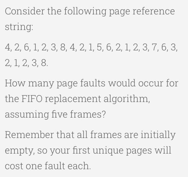 Consider the following page reference
string:
4, 2, 6, 1, 2, 3, 8, 4, 2, 1, 5, 6, 2, 1, 2, 3, 7, 6, 3,
2, 1, 2, 3, 8.
How many page faults would occur for
the FIFO replacement algorithm,
assuming five frames?
Remember that all frames are initially
empty, so your first unique pages will
cost one fault each.

