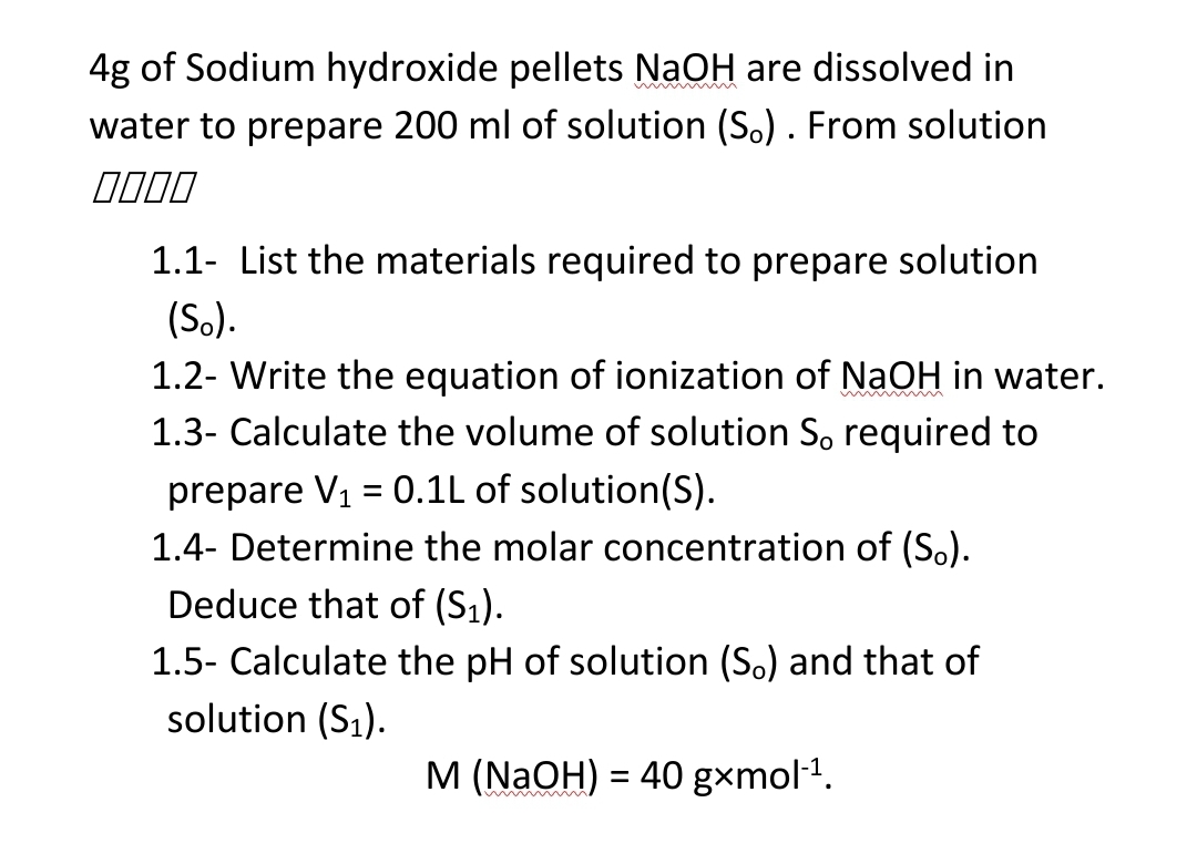 4g of Sodium hydroxide pellets NaOH are dissolved in
water to prepare 200 ml of solution (S.). From solution
1.1- List the materials required to prepare solution
(So).
1.2- Write the equation of ionization of NaOH in water.
1.3- Calculate the volume of solution S, required to
prepare V1 = 0.1L of solution(S).
1.4- Determine the molar concentration of (S.).
Deduce that of (S1).
1.5- Calculate the pH of solution (So) and that of
solution (S1).
M (NaOH) = 40 gxmol1.
%3D
wwwm
