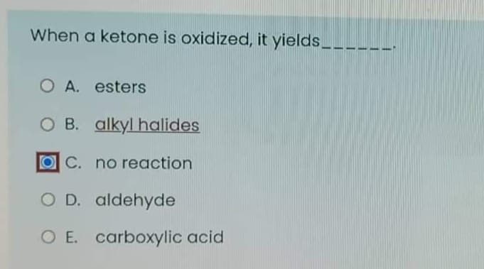 When a ketone is oxidized, it yields__
O A. esters
O B. alkyl halides
OC. no reaction
O D. aldehyde
O E. carboxylic acid
