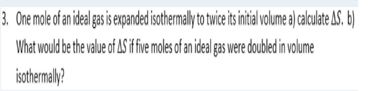 3. One mole of an ideal gas is expanded isothermally to twice its initial volume a) calculate AS. b)
What would be the value of AS if five moles of an ideal gas were doubled in volume
isothermally?