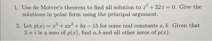 1. Use de Moivre's theorem to find all solution to 25 +32 i = 0. Give the
solutions in polar form using the principal argument.
2. Let p(x) = x³ + ax² + bx - 15 for some real constants a, b. Given that
2+i is a zero of p(x), find a, b and all other zeros of p(x).