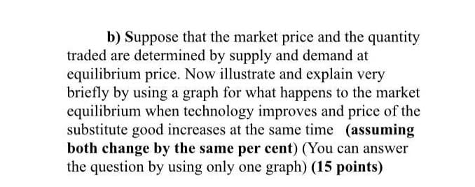 b) Suppose that the market price and the quantity
traded are determined by supply and demand at
equilibrium price. Now illustrate and explain very
briefly by using a graph for what happens to the market
equilibrium when technology improves and price of the
substitute good increases at the same time (assuming
both change by the same per cent) (You can answer
the question by using only one graph) (15 points)
