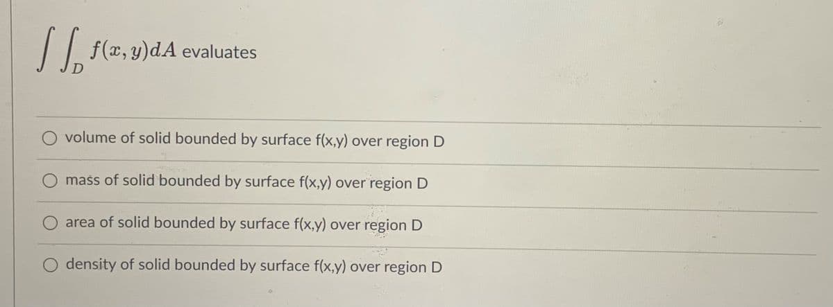 || f(x,y)dA evaluates
volume of solid bounded by surface f(x,y) over region D
O mass of solid bounded by surface f(x,y) over region D
area of solid bounded by surface f(x,y) over region D
O density of solid bounded by surface f(x,y) over region D
