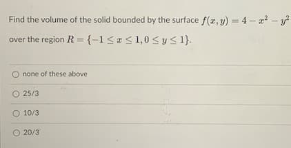 Find the volume of the solid bounded by the surface f(x, y) = 4 – a? - y?
over the region R = {-1<« < 1,0< y <1}.
none of these above
O 25/3
O 10/3
O 20/3
