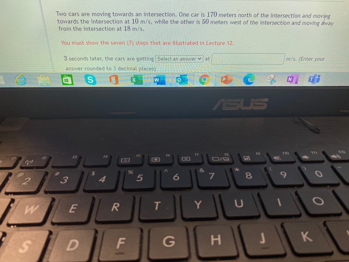 Two cars are moving towards an intersection. One car is 170 meters north of the intersection and moving
towards the intersection at 10 m/s, while the other is 50 meters west of the intersection and moving away
from the intersection at 18 m/s.
You must show the seven (7) steps that are illustrated in Lecture 12.
3 seconds later, the cars are getting Select an answer v at
m/s. (Enter your
answer rounded to 3 decimal places)
ASUS
19
(10
112
f8
f2
f3
(6)
&
*
%23
2
3
4.
R
T
Y
U
G
H.
1K
CO
5
%24
