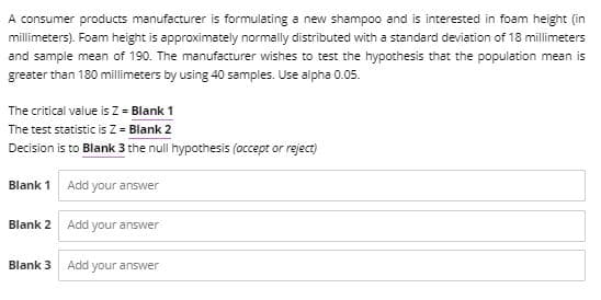 A consumer products manufacturer is formulating a new shampoo and is interested in foam height (in
millimeters). Foam height is approximately normally distributed with a standard deviation of 18 millimeters
and sample mean of 190. The manufacturer wishes to test the hypothesis that the population mean is
greater than 180 millimeters by using 40 samples. Use alpha 0.05.
The critical value is Z = Blank 1
The test statistic is Z = Blank 2
Decision is to Blank 3 the null hypothesis (occept or reject)
Blank 1 Add your answer
Blank 2
Add your answer
Blank 3
Add your answer
