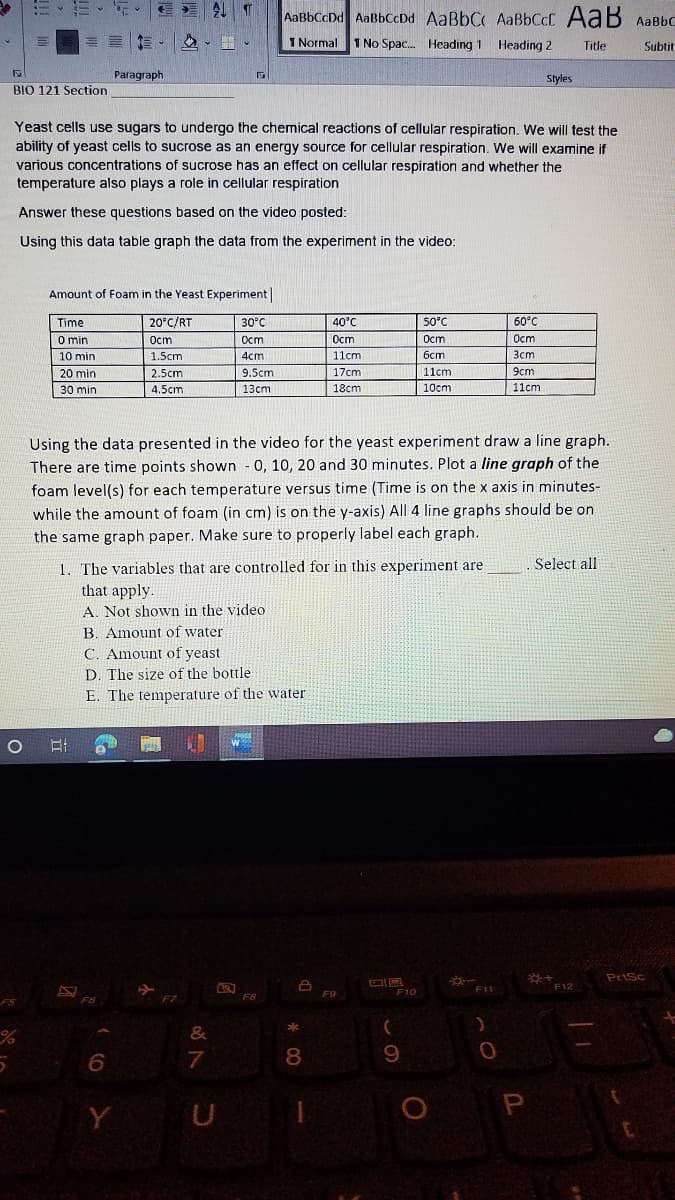 AaBbCcDd AaBbCcDd AaBbC AaBbCcC AaB AaBbC
I Normal
1 No Spac. Heading 1 Heading 2
Title
Subtit
Paragraph
Styles
BIO 121 Section
Yeast cells use sugars to undergo the chemical reactions of cellular respiration. We will test the
ability of yeast cells to sucrose as an energy source for cellular respiration. We will examine if
various concentrations of sucrose has an effect on cellular respiration and whether the
temperature also plays a role in cellular respiration
Answer these questions based on the video posted:
Using this data table graph the data from the experiment in the video:
Amount of Foam in the Yeast Experiment|
Time
20°C/RT
30°C
40°C
50°C
60°C
O min
Ост
Ocm
Ocm
Ост
Ост
10 min
1.5cm
4cm
11cm
бст
Зст
20 min
2.5cm
9.5cm
17cm
11cm
9cm
30 min
4.5cm
13cm
18cm
10cm
11cm
Using the data presented in the video for the yeast experiment draw a line graph.
There are time points shown 0, 10, 20 and 30 minutes. Plot a line graph of
foam level(s) for each temperature versus time (Time is on the x axis in minutes-
while the amount of foam (in cm) is on the y-axis) All 4 line graphs should be on
the same graph paper. Make sure to properly label each graph.
1. The variables that are controlled for in this experiment are
that apply.
A. Not shown in the video
B. Amount of water
Select all
C. Amount of yeast
D. The size of the bottle
E. The temperature of the wvater
Prisc
F12
F10
F11
F7
6.
7
8.
9
Y
