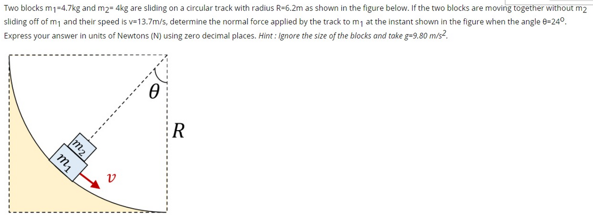 Two blocks m1=4.7kg and m2= 4kg are sliding on a circular track with radius R=6.2m as shown in the figure below. If the two blocks are moving together without m2
sliding off of m1 and their speed is v=13.7m/s, determine the normal force applied by the track to m7 at the instant shown in the figure when the angle 0=24°.
Express your answer in units of Newtons (N) using zero decimal places. Hint : Ignore the size of the blocks and take g=9.80 m/s².
R
m2
m1
