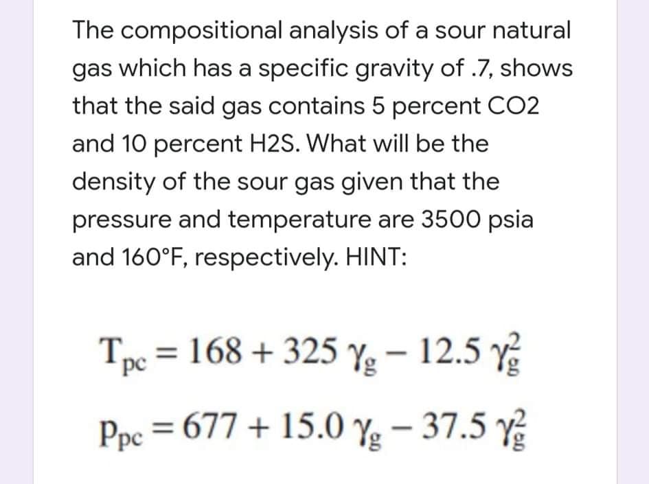 The compositional analysis of a sour natural
gas which has a specific gravity of .7, shows
that the said gas contains 5 percent CO2
and 10 percent H2S. What will be the
density of the sour gas given that the
pressure and temperature are 3500 psia
and 160°F, respectively. HINT:
Tpe = 168 + 325 Y – 12.5 y
Ppc = 677 + 15.0 Yg – 37.5 Y
