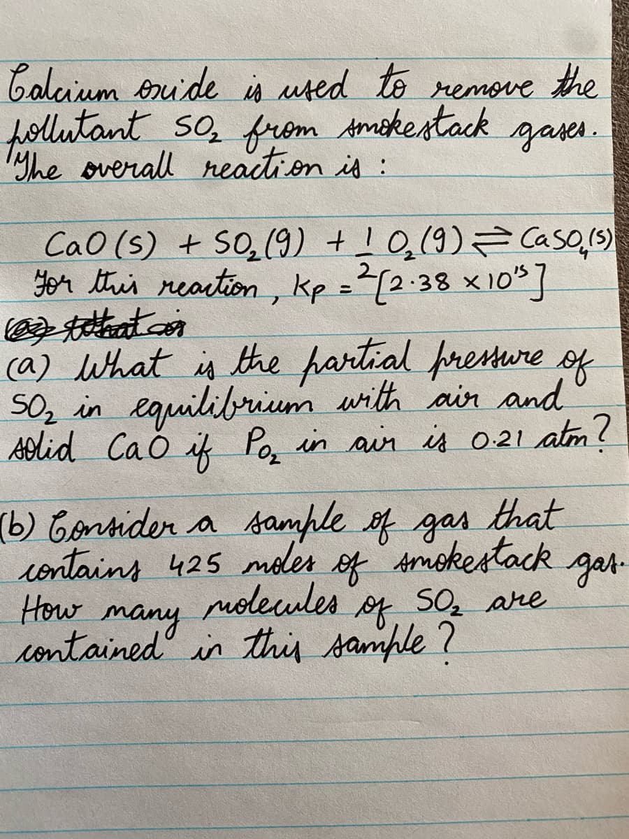 Caluium onuide is uted to remoe the
follutant So, from Amokestack gases.
yhe overall reaction is:
CaO (s) + SO,(9) +!0,(9)= Caso,(s)
yor this reartion, kp =2[2:38 x10]
ca) What is the partial presure og
SO, in eauilibrium with air and
Aolid Cao if Po, in ain is 021 atm!
(b) Cortider a sample of gas that
contains 425 moler of Amokestack gar-
How
many
contained in this sample?
nolewles of
of SO, are
