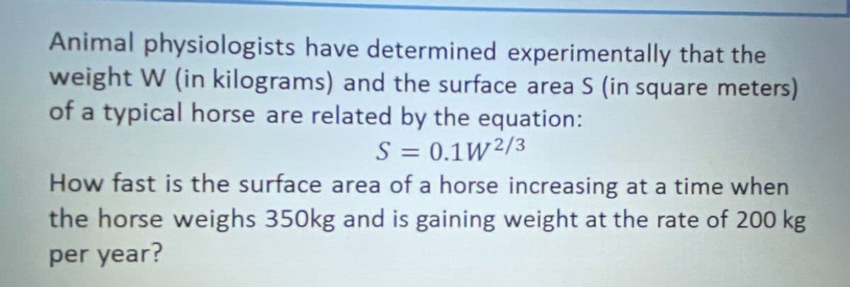 Animal physiologists have determined experimentally that the
weight W (in kilograms) and the surface area S (in square meters)
of a typical horse are related by the equation:
S = 0.1W²/3
How fast is the surface area of a horse increasing at a time when
%3D
the horse weighs 350kg and is gaining weight at the rate of 200 kg
per year?
