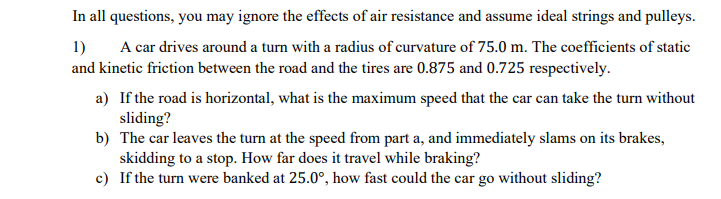 In all questions, you may ignore the effects of air resistance and assume ideal strings and pulleys.
1)
A car drives around a turn with a radius of curvature of 75.0 m. The coefficients of static
and kinetic friction between the road and the tires are 0.875 and 0.725 respectively.
a) If the road is horizontal, what is the maximum speed that the car can take the turn without
sliding?
b) The car leaves the turn at the speed from part a, and immediately slams on its brakes,
skidding to a stop. How far does it travel while braking?
c) If the turn were banked at 25.0°, how fast could the car go without sliding?
